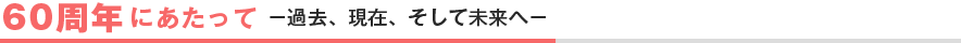 60周年にあたって －過去、現在、そして未来へ－