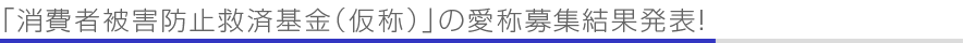 「消費者被害防止救済基金（仮称）」の愛称募集結果発表！